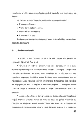 23
manutenção preditiva deve ser analisado quanto à aquisição ou a terceirização do
serviço.
No mercado os mais conhecidos sistemas de analise preditiva são:
Ensaios por ultra-som
Analise de vibrações mecânicas
Analise de óleo lubrificantes
Analise Termográfica
Também para o campo de usinagem de pecas temos o Ball Bar, que analisa a
geometria da máquina.
4.3.1. Analise de Vibração
“A vibração é uma oscilação de um corpo em torno de uma posição de
referência”. (Almeida & Góz, s. p.).
A vibração é um fenômeno encontrado ao nosso derredor, em nossa casa,
durante algumas viagens e principalmente na industria. A vibração é um processo
destrutivo, ocasionando, por fadiga, falhas em elementos de máquinas. Em uma
máquina o movimento vibratório é gerado devido às forças dinâmicas que ocorrem
no processo. Essas vibrações ocorrem em uma faixa de freqüência e as vibrações
se propagam por toda a máquina e estruturas próprias. As vibrações podem
ocasionar fadigas e desgastes, e ao longo do tempo pode ocasionar a quebra do
conjunto.
A analise destas vibrações é um processo que detecta a taxa de vibração das
forças dinâmicas geradas através da falha ou fadiga de partes mecânicas ou
conjuntos de máquinas. Essas análises devem ser feitas com a máquina em
funcionamento, para se analisar a real vibração. Podemos detectar as vibrações em
 