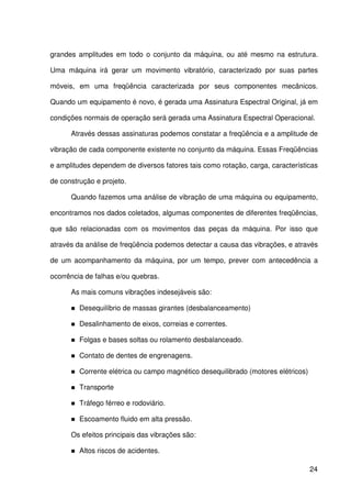24
grandes amplitudes em todo o conjunto da máquina, ou até mesmo na estrutura.
Uma máquina irá gerar um movimento vibratório, caracterizado por suas partes
móveis, em uma freqüência caracterizada por seus componentes mecânicos.
Quando um equipamento é novo, é gerada uma Assinatura Espectral Original, já em
condições normais de operação será gerada uma Assinatura Espectral Operacional.
Através dessas assinaturas podemos constatar a freqüência e a amplitude de
vibração de cada componente existente no conjunto da máquina. Essas Freqüências
e amplitudes dependem de diversos fatores tais como rotação, carga, características
de construção e projeto.
Quando fazemos uma análise de vibração de uma máquina ou equipamento,
encontramos nos dados coletados, algumas componentes de diferentes freqüências,
que são relacionadas com os movimentos das peças da máquina. Por isso que
através da análise de freqüência podemos detectar a causa das vibrações, e através
de um acompanhamento da máquina, por um tempo, prever com antecedência a
ocorrência de falhas e/ou quebras.
As mais comuns vibrações indesejáveis são:
Desequilíbrio de massas girantes (desbalanceamento)
Desalinhamento de eixos, correias e correntes.
Folgas e bases soltas ou rolamento desbalanceado.
Contato de dentes de engrenagens.
Corrente elétrica ou campo magnético desequilibrado (motores elétricos)
Transporte
Tráfego férreo e rodoviário.
Escoamento fluido em alta pressão.
Os efeitos principais das vibrações são:
Altos riscos de acidentes.
 