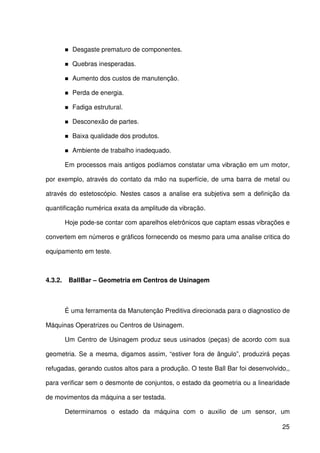 25
Desgaste prematuro de componentes.
Quebras inesperadas.
Aumento dos custos de manutenção.
Perda de energia.
Fadiga estrutural.
Desconexão de partes.
Baixa qualidade dos produtos.
Ambiente de trabalho inadequado.
Em processos mais antigos podíamos constatar uma vibração em um motor,
por exemplo, através do contato da mão na superfície, de uma barra de metal ou
através do estetoscópio. Nestes casos a analise era subjetiva sem a definição da
quantificação numérica exata da amplitude da vibração.
Hoje pode-se contar com aparelhos eletrônicos que captam essas vibrações e
convertem em números e gráficos fornecendo os mesmo para uma analise critica do
equipamento em teste.
4.3.2. BallBar – Geometria em Centros de Usinagem
É uma ferramenta da Manutenção Preditiva direcionada para o diagnostico de
Máquinas Operatrizes ou Centros de Usinagem.
Um Centro de Usinagem produz seus usinados (peças) de acordo com sua
geometria. Se a mesma, digamos assim, “estiver fora de ângulo”, produzirá peças
refugadas, gerando custos altos para a produção. O teste Ball Bar foi desenvolvido,,
para verificar sem o desmonte de conjuntos, o estado da geometria ou a linearidade
de movimentos da máquina a ser testada.
Determinamos o estado da máquina com o auxilio de um sensor, um
 