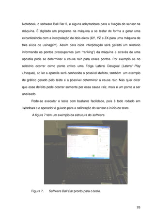 26
Notebook, o software Ball Bar 5, e alguns adaptadores para a fixação do sensor na
máquina. É digitado um programa na máquina a se testar de forma a gerar uma
circunferência com a interpolação de dois eixos (XY, YZ e ZX para uma máquina de
três eixos de usinagem). Assim para cada interpolação será gerado um relatório
informando os pontos preocupantes (um “ranking”) da máquina e através de uma
apostila pode se determinar a causa raiz para esses pontos. Por exemplo se no
relatório ocorrer como ponto critico uma Folga Lateral Desigual (Lateral Play
Unequal), ao ler a apostila será conhecido o possível defeito, também um exemplo
de gráfico gerado pelo teste e a possível determinar a causa raiz. Não quer dizer
que esse defeito pode ocorrer somente por essa causa raiz, mais é um ponto a ser
analisado.
Pode-se executar o teste com bastante facilidade, pois é todo rodado em
Windows e o operador é guiado para a calibração do sensor e início do teste.
A figura 7 tem um exemplo da estrutura do software.
Figura 7. Software Ball Bar pronto para o teste.
 
