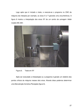 27
Logo após que é iniciado o teste, e executa-se o programa no CNC da
máquina ela interpola por exemplo, os eixos X e Y gerando uma circunferência. A
figura 8 mostra a interpolação dos eixos XY de um centro de usinagem Heller
modelo MC 25K:
Figura 8. Teste em XY
Após ser executado a interpolação ou o programa é gerado um relatório dos
pontos críticos da máquina nesses dois eixos. Através disso podemos determinar
uma Manutenção Corretiva Planejada (figura 9).
 
