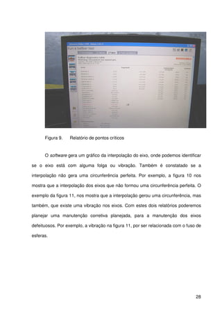 28
Figura 9. Relatório de pontos críticos
O software gera um gráfico da interpolação do eixo, onde podemos identificar
se o eixo está com alguma folga ou vibração. Também é constatado se a
interpolação não gera uma circunferência perfeita. Por exemplo, a figura 10 nos
mostra que a interpolação dos eixos que não formou uma circunferência perfeita. O
exemplo da figura 11, nos mostra que a interpolação gerou uma circunferência, mas
também, que existe uma vibração nos eixos. Com estes dois relatórios poderemos
planejar uma manutenção corretiva planejada, para a manutenção dos eixos
defeituosos. Por exemplo, a vibração na figura 11, por ser relacionada com o fuso de
esferas.
 