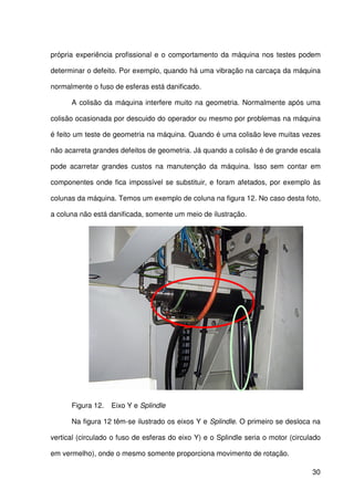 30
própria experiência profissional e o comportamento da máquina nos testes podem
determinar o defeito. Por exemplo, quando há uma vibração na carcaça da máquina
normalmente o fuso de esferas está danificado.
A colisão da máquina interfere muito na geometria. Normalmente após uma
colisão ocasionada por descuido do operador ou mesmo por problemas na máquina
é feito um teste de geometria na máquina. Quando é uma colisão leve muitas vezes
não acarreta grandes defeitos de geometria. Já quando a colisão é de grande escala
pode acarretar grandes custos na manutenção da máquina. Isso sem contar em
componentes onde fica impossível se substituir, e foram afetados, por exemplo às
colunas da máquina. Temos um exemplo de coluna na figura 12. No caso desta foto,
a coluna não está danificada, somente um meio de ilustração.
Figura 12. Eixo Y e Splindle
Na figura 12 têm-se ilustrado os eixos Y e Splindle. O primeiro se desloca na
vertical (circulado o fuso de esferas do eixo Y) e o Splindle seria o motor (circulado
em vermelho), onde o mesmo somente proporciona movimento de rotação.
 