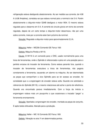 33
refrigeração estava desligando aleatoriamente. Ao ser medida sua corrente, de 4.98
A (4,98 Ampères), constatou-se que estava normal pois a nominal é de 5 A. Porém
aleatoriamente o disjuntor-motor Q34B desligava o motor M34. O mesmo estava
regulado para o desarme em 5 A. A corrente do circuito girava em torno da corrente
regulada, depois de um certo tempo o disjuntor-motor desarmava, não por uma
sobre corrente, mais por a corrente estar bem próximo da nominal.
Solução: Regulado o disjuntor-motor para aproximadamente 5,3 A.
Máquina: Heller – MC25k Comando GE Fanuc 160i
Defeito: Máquina Perdia o M119.
Causa: O M119 é um comando para o CNC, usado normalmente para uma
troca de ferramentas, onde o Splindle é referenciado e pára em uma posição para o
perfeito encaixe do trocador de ferramenta. Como estava parando fora, quando o
trocador de ferramentas executava a troca de ferramentas, não pegava
corretamente a ferramenta, causando um alarme na máquina. Ao ser desmontada
as peças que componham o eixo Splindle para se ter acesso ao encoder, foi
constatado que o a engrenagem do encoder estava solta. Quando era solicitado a
referencia do Splindle (M119), o mesmo rotacionava até achar o ponto de referência.
Quando era encontrado parava imediatamente. Com a força da inércia a
engrenagem rodava mais um pouquinho o que ocasionava o trocador “pegar” a
ferramenta erroneamente.
Solução: Apertada a engrenagem do encoder, montada as peças do conjunto.
E após testes efetuados, liberado para a produção.
Máquina: Heller – MC 16 Comando GE Fanuc 180i
Defeito: Vibração no eixo Y em determinados pontos.
 