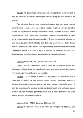 34
Solução: Foi desabilitada a régua do eixo correspondente e movimentado o
eixo. Foi verificada a ausência da vibração. Retirada a régua e feita a limpeza em
bancada.
Para a limpeza de uma régua normalmente usa-se água com sabão neutro e
posteriormente secado com ar a uma baixa pressão. Já para o cabeçote de leitura
usa-se um liquido volátil, exemplo álcool Eco-Thinner, no caso da Schulz usa-se
normalmente o Eco – Thinner para a limpeza do cabeçote de leitura com a ajuda de
um pincel bem macio. Após a limpeza com Eco – Thinner, o cabeçote é colocado em
uma estufa devidamente identificado, com dados de quem limpou, estado, de que
máquina pertence e a data do dia. Após algum tempo, normalmente duas horas do
cabeçote na estufa, e montada a régua e efetuado um teste em máquina. Se o
defeito persistir o próximo passo é a substituição do cabeçote de leitura.
Máquina: Heller – MC 25K Comando GE Fanuc 160i
Defeito: Máquina posicionava para a troca de ferramenta, porém não
desligava a refrigeração de alta pressão (interna da ferramenta), acusando o alarme:
“Tempo de supervisão do fluxo de alta pressão”.
Solução: Ao ser aberto o painel de refrigeração, foi constatado que a
contactora do motor de alta pressão estava “colada” (acionada, mesmo a
refrigeração estando desligada). Após a troca da contactora, o defeito foi sanado. A
titulo de curiosidade, foi aberta a contactora (desmontada), e foi verificado que os
contatos estavam fundidos, permitindo assim que o motor permanece-se ligado
mesmo à bobina não recebendo tensão.
Máquina: Heller – MC 25 Comando GE Fanuc 180i
Defeito: O Operador salvava o programa de usinagem no disquete, após
 