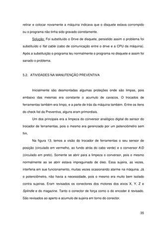 35
retirar e colocar novamente a máquina indicava que o disquete estava corrompido
ou o programa não tinha sido gravado corretamente.
Solução: Foi substituído o Drive de disquete, persistido assim o problema foi
substituído o flat cable (cabo de comunicação entre o drive e a CPU da máquina).
Após a substituição o programa leu normalmente o programa no disquete e assim foi
sanado o problema.
5.2. ATIVIDADES NA MANUTENÇÃO PREVENTIVA
Inicialmente são desmontadas algumas proteções onde são limpas, pois
embaixo das mesmas era constante o acumulo de cavacos. O trocados de
ferramentas também era limpo, e a parte de trás da máquina também. Entre os itens
do check list da Preventiva, alguns eram primordiais.
Um dos principais era a limpeza do conversor analógico digital do sensor do
trocador de ferramentas, pois o mesmo era gerenciado por um potenciômetro sem
fim.
Na figura 13, temos a visão do trocador de ferramentas o seu sensor de
posição (circulado em vermelho, ao fundo atrás do cabo verde) e o conversor AD
(circulado em preto). Somente se abrir para a limpeza o conversor, pois o mesmo
normalmente ao se abrir estava impreguinado de óleo. Essa sujeira, as vezes,
interferia em sue funcionamento, muitas vezes ocasionando alarme na máquina. Já
o potenciômetro, não havia a necessidade, pois o mesmo era muito bem isolado
contra sujeiras. Eram revisados os conectores dos motores dos eixos X, Y, Z e
Splindle e do magazine. Tanto o conector de força como o do encoder é revisado.
São revisados ao aperto e acumulo de sujeira em torno do conector.
 