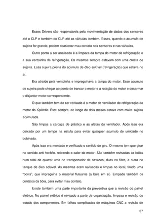 37
Esses Drivers são responsáveis pela movimentação de dados dos sensores
até o CLP e também do CLP até as válvulas também. Esses, quando o acumulo de
sujeira for grande, podem ocasionar mau contato nos sensores e nas válvulas.
Outro ponto a ser analisado é a limpeza da tampa do motor de refrigeração e
a sua ventoinha de refrigeração. Os mesmos sempre estavam com uma crosta de
sujeira. Essa sujeira provia do acumulo de óleo solúvel (refrigeração) que estava no
ar.
Era atraído pela ventoinha e impreguinava a tampa do motor. Esse acumulo
de sujeira pode chegar ao ponto de trancar o motor e a rotação do motor e desarmar
o disjuntor-motor correspondente.
O que também tem de ser revisado é o motor do ventilador de refrigeração do
motor do Splindle. Este sempre, ao longo de dois meses estava com muita sujeira
acumulada.
São limpas a carcaça de plástico e as aletas do ventilador. Após isso era
deixado por um tempo na estufa para evitar qualquer acumulo de umidade no
bobinado.
Após isso era montado e verificado o sentido de giro. O mesmo tem que girar
no sentido anti-horário, retirando o calor do motor. São também revisadas as bóias
num total de quatro: uma no transportador de cavacos, duas no filtro, e outra no
tanque de óleo solúvel. As mesmas eram revisadas e limpas no local, tirado uma
“borra”, que impreguina o material flutuante (a bóia em si). Limpado também os
contatos da bóia, para evitar mau contato.
Existe também uma parte importante da preventiva que a revisão do painel
elétrico. No painel elétrico é revisado a parte de organização, limpeza e revisão do
estado dos componentes. Em falhas complicadas de máquinas CNC a revisão de
 