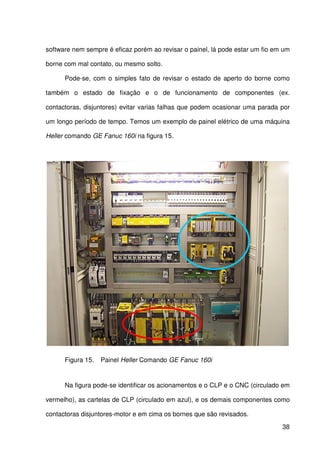 38
software nem sempre é eficaz porém ao revisar o painel, lá pode estar um fio em um
borne com mal contato, ou mesmo solto.
Pode-se, com o simples fato de revisar o estado de aperto do borne como
também o estado de fixação e o de funcionamento de componentes (ex.
contactoras, disjuntores) evitar varias falhas que podem ocasionar uma parada por
um longo período de tempo. Temos um exemplo de painel elétrico de uma máquina
Heller comando GE Fanuc 160i na figura 15.
Figura 15. Painel Heller Comando GE Fanuc 160i
Na figura pode-se identificar os acionamentos e o CLP e o CNC (circulado em
vermelho), as cartelas de CLP (circulado em azul), e os demais componentes como
contactoras disjuntores-motor e em cima os bornes que são revisados.
 