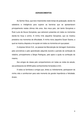 4
AGRADECIMENTOS
Ao Senhor Deus, que teve misericórdia neste tempo de graduação, dando-me
sabedoria e inteligência para superar as barreiras que se apresentaram
principalmente nestes últimos três anos. Aos meus pais, Jair bento Gonçalves e
Rute Luzia de Souza Gonçalves, que estiveram presentes em todos os momentos
dando-me força e animo. A minha irmã Jaqueline Gonçalves, que se mostrou
prestativa nos momentos de dificuldade. A minha noiva Jaqueline Susan Soares, a
qual se mostrou disposta a me ajudar em todos os momentos em que passei.
A empresa Schulz S.A., ao pessoal da Manutenção da Usinagem Automotiva
pela convivência e pelo aprendizado adquirido durante o período de confecção do
relatório, principalmente a Sérgio Rodrigues, pelo apoio e ajuda na confecção do
mesmo.
Aos amigos de classe pelo companheirismo em todas as noites de estudo,
aos professores do SENAI pelos conhecimentos fornecidos à mim.
A todos os familiares e amigos que, direta ou indiretamente, participaram da
minha vida e contribuíram para este momento de grande importância e felicidade.
Amém.
 