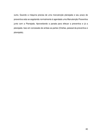 40
outra. Quando a máquina precisa de uma manutenção planejada e seu prazo de
preventiva esta se esgotando normalmente é agendado uma Manutenção Preventiva
junto com a Planejada. Aproveitando a parada para efetuar a preventiva e já a
planejada. Isso em concessão de ambas as partes (Chefias, pessoal da preventiva e
planejada).
 