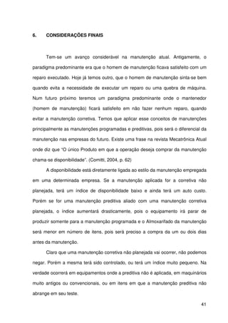 41
6. CONSIDERAÇÕES FINAIS
Tem-se um avanço considerável na manutenção atual. Antigamente, o
paradigma predominante era que o homem de manutenção ficava satisfeito com um
reparo executado. Hoje já temos outro, que o homem de manutenção sinta-se bem
quando evita a necessidade de executar um reparo ou uma quebra de máquina.
Num futuro próximo teremos um paradigma predominante onde o mantenedor
(homem de manutenção) ficará satisfeito em não fazer nenhum reparo, quando
evitar a manutenção corretiva. Temos que aplicar esse conceitos de manutenções
principalmente as manutenções programadas e preditivas, pois será o diferencial da
manutenção nas empresas do futuro. Existe uma frase na revista Mecatrônica Atual
onde diz que “O único Produto em que a operação deseja comprar da manutenção
chama-se disponibilidade”. (Comitti, 2004, p. 62)
A disponibilidade está diretamente ligada ao estilo da manutenção empregada
em uma determinada empresa. Se a manutenção aplicada for a corretiva não
planejada, terá um índice de disponibilidade baixo e ainda terá um auto custo.
Porém se for uma manutenção preditiva aliado com uma manutenção corretiva
planejada, o índice aumentará drasticamente, pois o equipamento irá parar de
produzir somente para a manutenção programada e o Almoxarifado da manutenção
será menor em número de itens, pois será preciso a compra da um ou dois dias
antes da manutenção.
Claro que uma manutenção corretiva não planejada vai ocorrer, não podemos
negar. Porém a mesma terá sido controlado, ou terá um índice muito pequeno. Na
verdade ocorrerá em equipamentos onde a preditiva não é aplicada, em maquinários
muito antigos ou convencionais, ou em itens em que a manutenção preditiva não
abrange em seu teste.
 