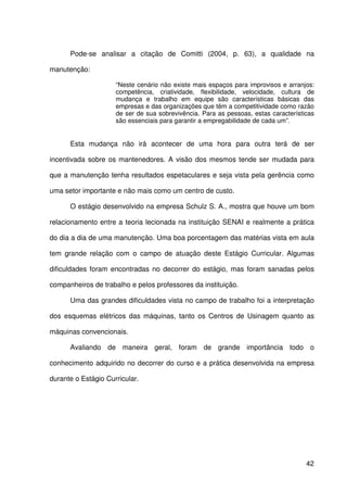 42
Pode-se analisar a citação de Comitti (2004, p. 63), a qualidade na
manutenção:
“Neste cenário não existe mais espaços para improvisos e arranjos:
competência, criatividade, flexibilidade, velocidade, cultura de
mudança e trabalho em equipe são características básicas das
empresas e das organizações que têm a competitividade como razão
de ser de sua sobrevivência. Para as pessoas, estas características
são essenciais para garantir a empregabilidade de cada um”.
Esta mudança não irá acontecer de uma hora para outra terá de ser
incentivada sobre os mantenedores. A visão dos mesmos tende ser mudada para
que a manutenção tenha resultados espetaculares e seja vista pela gerência como
uma setor importante e não mais como um centro de custo.
O estágio desenvolvido na empresa Schulz S. A., mostra que houve um bom
relacionamento entre a teoria lecionada na instituição SENAI e realmente a prática
do dia a dia de uma manutenção. Uma boa porcentagem das matérias vista em aula
tem grande relação com o campo de atuação deste Estágio Curricular. Algumas
dificuldades foram encontradas no decorrer do estágio, mas foram sanadas pelos
companheiros de trabalho e pelos professores da instituição.
Uma das grandes dificuldades vista no campo de trabalho foi a interpretação
dos esquemas elétricos das máquinas, tanto os Centros de Usinagem quanto as
máquinas convencionais.
Avaliando de maneira geral, foram de grande importância todo o
conhecimento adquirido no decorrer do curso e a prática desenvolvida na empresa
durante o Estágio Curricular.
 