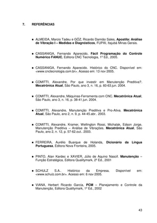 43
7. REFERÊNCIAS
ALMEIDA, Marcio Tadeu e GÓZ, Ricardo Damião Sales, Apostila: Análise
de Vibração I – Medidas e Diagnósticos, FUPAI, Itajubá Minas Gerais.
CASSANIGA, Fernando Aparecido, Fácil Programação do Controle
Numérico FANUC, Editora CNC Tecnologia, 1º Ed., 2005.
CASSANIGA, Fernando Aparecido. Histórico do CNC. Disponível em:
<www.cnctecnologia.com.br>. Acesso em: 13 nov 2005.
COMITTI, Alexandre, Por que investir em Manutenção Preditiva?.
Mecatrônica Atual, São Paulo, ano 3, n. 16, p. 60-63.jun. 2004.
COMITTI, Alexandre, Máquinas-Ferramenta com CNC. Mecatrônica Atual,
São Paulo, ano 3, n. 16, p. 38-41.jun. 2004.
COMITTI, Alexandre, Manutenção Preditiva e Pro-Ativa. Mecatrônica
Atual, São Paulo, ano 2, n. 9, p. 44-45.abr.. 2003.
COMITTI, Alexandre, Kramer, Wellington Rossi, Michalak, Edson Jorge,
Manutenção Preditiva – Análise de Vibrações. Mecatrônica Atual, São
Paulo, ano 2, n. 12, p. 57-62.out.. 2003.
FERREIRA, Aurélio Buarque de Holanda, Dicionário da Língua
Portuguesa, Editora Nova Fronteira, 2005.
PINTO, Alan Kardec e XAVIER, Júlio de Aquino Nascif. Manutenção –
Função Estratégica, Editora Qualitymark, 2º Ed., 2001
SCHULZ S.A.. Histórico da Empresa. Disponível em:
<www.schulz.com.br>. Acesso em: 6 nov 2005.
VIANA, Herbert Ricardo Garcia, PCM – Planejamento e Controle da
Manutenção, Editora Qualitymark, 1º Ed., 2002
 