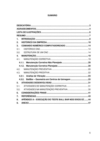 5
SUMÁRIO
DEDICATÓRIA .......................................................................................................3
AGRADECIMENTOS..............................................................................................4
LISTA DE ILUSTRAÇÕES .....................................................................................6
RESUMO ................................................................................................................7
1. INTRODUÇÃO ...............................................................................................8
2. HISTÓRICO DA EMPRESA.........................................................................10
3. COMANDO NUMÉRICO COMPUTADORIZADO ........................................14
3.1. HISTÓRICO CNC.....................................................................................14
3.2. ESTRUTURA DE UM CNC ......................................................................14
4. MANUTENÇÃO............................................................................................19
4.1. MANUTENÇÃO CORRETIVA ..................................................................19
4.1.1. Manutenção Corretiva Não Planejada ..............................................20
4.1.2. Manutenção Corretiva Planejada......................................................20
4.2. MANUTENÇÃO PREVENTIVA ................................................................20
4.3. MANUTENÇÃO PREDITIVA ....................................................................22
4.3.1. Analise de Vibração ...........................................................................23
4.3.2. BallBar – Geometria em Centros de Usinagem ...............................25
5. ATIVIDADES DESENVOLVIDAS ................................................................31
5.1. ATIVIDADES DE MANUTENÇÃO CORRETIVA......................................31
5.2. ATIVIDADES NA MANUTENÇÃO PREVENTIVA ....................................35
6. CONSIDERAÇÕES FINAIS .........................................................................41
7. REFERÊNCIAS............................................................................................43
8. APÊNDICE A – EXECUÇÃO DO TESTE BALL BAR NOS EIXOS XZ.......44
9. ANEXO.........................................................................................................47
 