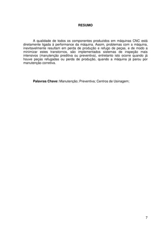 7
RESUMO
A qualidade de todos os componentes produzidos em máquinas CNC está
diretamente ligada à performance da máquina. Assim, problemas com a máquina,
inevitavelmente resultam em perda de produção e refugo de peças, e de modo a
minimizar estes transtornos, são implementados sistemas de inspeção mais
intensivos (manutenção preditiva ou preventiva), entretanto isto ocorre quando já
houve peças refugadas ou perda de produção, quando a máquina já parou por
manutenção corretiva.
Palavras Chave: Manutenção; Preventiva; Centros de Usinagem;
 