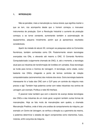 8
1. INTRODUÇÃO
Não se perceber, mais a manutenção ou manus tenere, que significa manter o
que se tem, nos acompanha desde que o homem começou a manusear
instrumentos de produção. Com a Revolução Industrial o aumento da produção
começou a se tornar constante, aumentando também a automatização de
equipamentos, pequena inicialmente, porém que já apresentava resultados
consideráveis.
Apartir da metade do século XX, começam as pesquisas sobre os Comandos
Numéricos, também conhecidos como CN. Posteriormente vieram tecnologias
avançadas nos CNs, o elevando até mesmo a CNC. O Comando Numérico
Computadorizado (vulgarmente chamado de CNC), é, até o momento, a tecnologia
atual para as industrias de transformação de fundidos em usinados. Essa tecnologia
se funde para tornos e Centros de Usinagem. A tecnologia, como citado, evolui
bastante nos CNCs, chegando a ponto de termos controles de rotação
computadorizados (acionamentos) dos motores dos eixos. Outra tecnologia bastante
interessante foi a fusão dos CNC com o CLP para um controle da máquina mais
preciso e ágil. Também hoje podemos contar com redes industriais nos centros de
usinagem, por exemplo, Profibus e rede AS-Interface.
É possível notar também que com o decorrer do avanço destas tecnologias
dos CNCs e das industrias de um modo geral, surgiram também outras formas de
manutenções. Hoje se fala muito de manutenções sem quebra, a chamada
Manutenção Preditiva, onde é feita uma análise do comportamento da máquina, por
exemplo um Centro de Usinagem, se verifica a vibração ou a geometria da mesma,
e podemos determinar o estados de algum componentes como rolamentos, fusos,
motores, enfim conjuntos da máquina.
 