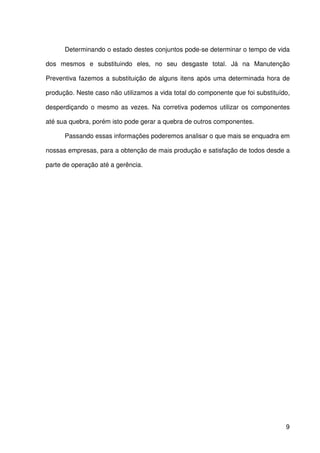 9
Determinando o estado destes conjuntos pode-se determinar o tempo de vida
dos mesmos e substituindo eles, no seu desgaste total. Já na Manutenção
Preventiva fazemos a substituição de alguns itens após uma determinada hora de
produção. Neste caso não utilizamos a vida total do componente que foi substituído,
desperdiçando o mesmo as vezes. Na corretiva podemos utilizar os componentes
até sua quebra, porém isto pode gerar a quebra de outros componentes.
Passando essas informações poderemos analisar o que mais se enquadra em
nossas empresas, para a obtenção de mais produção e satisfação de todos desde a
parte de operação até a gerência.
 