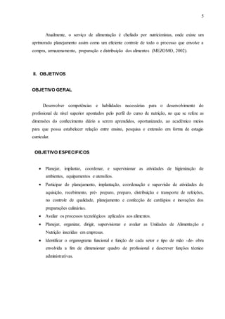 5
Atualmente, o serviço de alimentação é chefiado por nutricionistas, onde existe um
aprimorado planejamento assim como um eficiente controle de todo o processo que envolve a
compra, armazenamento, preparação e distribuição dos alimentos (MEZOMO, 2002).
II. OBJETIVOS
OBJETIVO GERAL
Desenvolver competências e habilidades necessárias para o desenvolvimento do
profissional de nível superior apontados pelo perfil do curso de nutrição, no que se refere as
dimensões do conhecimento diário a serem aprendidos, oportunizando, ao acadêmico meios
para que possa estabelecer relação entre ensino, pesquisa e extensão em forma de estagio
curricular.
OBJETIVO ESPECIFICOS
 Planejar, implantar, coordenar, e supervisionar as atividades de higienização de
ambientes, equipamentos e utensílios.
 Participar do planejamento, implantação, coordenação e supervisão de atividades de
aquisição, recebimento, pré- preparo, preparo, distribuição e transporte de refeições,
no controle de qualidade, planejamento e confecção de cardápios e inovações dos
preparações culinárias.
 Avaliar os processos tecnológicos aplicados aos alimentos.
 Planejar, organizar, dirigir, supervisionar e avaliar as Unidades de Alimentação e
Nutrição inseridas em empresas.
 Identificar o organograma funcional e função de cada setor e tipo de mão -de- obra
envolvida a fim de dimensionar quadro de profissional e descrever funções técnico
administrativas.
 