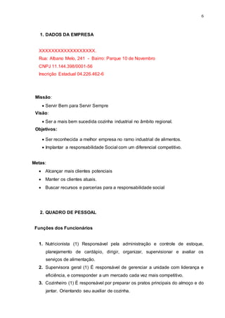 6
1. DADOS DA EMPRESA
XXXXXXXXXXXXXXXXXX.
Rua: Albano Melo, 241 - Bairro: Parque 10 de Novembro
CNPJ 11.144.398/0001-56
Inscrição Estadual 04.226.462-6
Missão:
 Servir Bem para Servir Sempre
Visão:
 Ser a mais bem sucedida cozinha industrial no âmbito regional.
Objetivos:
 Ser reconhecida a melhor empresa no ramo industrial de alimentos.
 Implantar a responsabilidade Social com um diferencial competitivo.
Metas:
 Alcançar mais clientes potenciais
 Manter os clientes atuais.
 Buscar recursos e parcerias para a responsabilidade social
2. QUADRO DE PESSOAL
Funções dos Funcionários
1. Nutricionista (1) Responsável pela administração e controle de estoque,
planejamento de cardápio, dirigir, organizar, supervisionar e avaliar os
serviços de alimentação.
2. Supervisora geral (1) É responsável de gerenciar a unidade com liderança e
eficiência, e corresponder a um mercado cada vez mais competitivo.
3. Cozinheiro (1) É responsável por preparar os pratos principais do almoço e do
jantar. Orientando seu auxiliar de cozinha.
 
