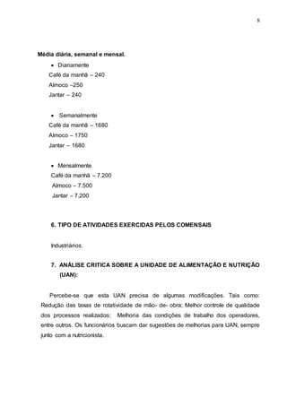 8
Média diária, semanal e mensal.
 Diariamente
Café da manhã – 240
Almoco –250
Jantar – 240
 Semanalmente
Café da manhã – 1680
Almoco – 1750
Jantar – 1680
 Mensalmente
Café da manhã – 7.200
Almoco – 7.500
Jantar – 7.200
6. TIPO DE ATIVIDADES EXERCIDAS PELOS COMENSAIS
Industriários.
7. ANÁLISE CRITICA SOBRE A UNIDADE DE ALIMENTAÇÃO E NUTRIÇÃO
(UAN):
Percebe-se que esta UAN precisa de algumas modificações. Tais como:
Redução das taxas de rotatividade de mão- de- obra; Melhor controle de qualidade
dos processos realizados; Melhoria das condições de trabalho dos operadores,
entre outros. Os funcionários buscam dar sugestões de melhorias para UAN, sempre
junto com a nutricionista.
 