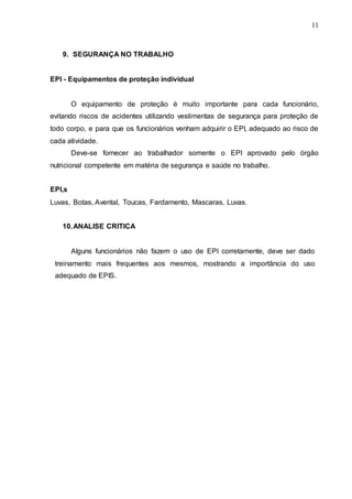 11
9. SEGURANÇA NO TRABALHO
EPI - Equipamentos de proteção individual
O equipamento de proteção é muito importante para cada funcionário,
evitando riscos de acidentes utilizando vestimentas de segurança para proteção de
todo corpo, e para que os funcionários venham adquirir o EPI, adequado ao risco de
cada atividade.
Deve-se fornecer ao trabalhador somente o EPI aprovado pelo órgão
nutricional competente em matéria de segurança e saúde no trabalho.
EPI,s
Luvas, Botas, Avental, Toucas, Fardamento, Mascaras, Luvas.
10.ANALISE CRITICA
Alguns funcionários não fazem o uso de EPI corretamente, deve ser dado
treinamento mais frequentes aos mesmos, mostrando a importância do uso
adequado de EPIS.
 