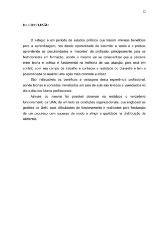 12
III. CONCLUSÃO
O estágio é um período de estudos práticos que trazem imensos benefícios
para a aprendizagem, nos dando oportunidade de assimilar a teoria e a pratica,
aprendendo as peculiaridades e ‘macetes’ da profissão, principalmente para os
Nutricionistas em formação, aonde o mesmo vai se conscientizar que a parceria
entre teoria e prática é fundamental na melhoria de sua atuação, pois está em
contato com seu campo de trabalho e conhecer a realidade do dia-a-dia e tem a
possibilidade de realizar uma ação mais concreta e eficaz.
São indiscutíveis os benéficos e vantagens desta experiência profissional,
aonde teorias e conceitos ministrados em sala de aula são levados e vivenciados no
dia-a-dia dos futuros profissionais.
Através do mesmo foi possível observar na realidade o verdadeiro
funcionamento da UAN, de um lado as condições organizacionais, que englobam as
gestões da UAN, suas dificuldades de funcionamento e realidades para finalização
de um processo com sucesso de modo a atingir a qualidade na distribuição de
alimentos.
 