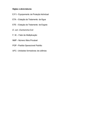 Siglas e abreviaturas
E.P.I - Equipamento de Proteção Individual
ETA – Estação de Tratamento de Água
ETE – Estação de Tratamento de Esgoto
E. coli - Escherichia Coli
F. M. - Fator de Multiplicação
NMP - Número Mais Provável
POP - Padrão Operacional Padrão
UFC - Unidades formadoras de colônias
 