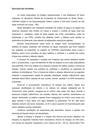 Descrição das atividades
As horas protocolares do Estágio Supervisionado 2 que totalizaram 40 foram
realizadas no laboratório distrital da Companhia de Saneamento de Minas Gerais -
COPASA situado à rua Desembargador Sabino Lustosa nº 235 bairro Cruzeiro do Sul,
neste município de Lavras – MG.
Neste laboratório são realizadas atividades de análise de água e de esgoto dos
sistemas operados pelo Distrito de Lavras e envolve o controle de água bruta dos
mananciais e captações, saída de água tratada nas ETAs, reservatórios, redes de
distribuição e nas ETEs, controle dos efluentes brutos e tratados para atender os
parâmetros de tratamento para atender as legislações específicas vigentes.
Durante especificamente essas horas de estágio foram acompanhadas, as
análises de esgoto realizadas nas amostras de águas residuárias que foram tratadas
nas estações de tratamento de esgotos da COPASA denominadas Água Limpa e
Madeira, assim como amostras de água colhidas a montante e a jusante dos cursos
d’água que recebem o efluente tratado.
A princípio foi necessário o preparo dos materiais que seriam utilizados durante
todo o procedimento, o que normalmente foi feito de véspera ou com outra antecedência
que pertinente. Para isso realizou-se a limpeza e preparo de balões, pipetas e frascos de
diluição, visando atender aos padrões de qualidade e excelência na realização de
análises microbiológicas. Para a limpeza de balões e pipetas utilizaram-se os seguintes
materiais e equipamentos: capela de exaustão, detergente, solução sulfocrômica, água
destilada álcool etílico, esponja de aço, buchas, escova, espátula e os EPIs necessários
à atividade.
Iniciou-se o procedimento retirando-se as tampas dos balões, rótulos e/ou
quaisquer identificação da vidraria e os colocou em solução detergente por 4h.
Transcorrido esse período, enxaguou-se no mínimo duas vezes com água corrente e
passou-se solução sulfocrômica nas paredes internas dos mesmos, devolvendo-a ao
béquer. Novamente, os balões e pipetas foram enxaguados no mínimo cinco vezes com
água corrente e duas vezes com água destilada ou deionizada. Por fim, eles foram
deixados escorrer até secar, tampados, se for o caso e guardar em local adequado para
serem utilizados quando necessário.
Conforme orientações da responsável pelo laboratório, frascos e pipetas com
presença de fissuras devem ser descartados.
Quanto à limpeza a limpeza e o preparo dos frascos que seriam utilizados nas
diluições os seguintes materiais foram necessários: frascos de diluição, de vidro claro,
com tampa de baquelite rosqueável e com marcas de 90 – 99 mL, álcool etílico 70%,
 