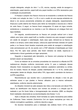 solução detergente, solução de cloro 1 a 2%, escova, esponja, estufa de secagem e
esterilização, papel alumínio, papel kraft e/ou papel manilha e os EPIs necessários para
a realização do procedimento.
A limpeza e preparo dos frascos iniciou-se se esvaziando o conteúdo dos frascos
no balde com solução de cloro 1 a 2% e com o auxílio de uma esponja embebida em
álcool e de escova previamente embebida em solução detergente, respectivamente,
limpou-se a parte externa dos frascos para retirar as marcações e escovou-se o interior
de cada frasco. A seguir, os frascos foram enxaguados 10 vezes em água corrente,
enchendo-se e esvaziando-se os mesmos e por fim efetuou-se um enxágue final com
água destilada.
Em seguida, acondicionaram-se os frascos em posição vertical com o bocal
voltado para baixo sobre papel kraft ou manilha e levaram-nos para secagem completa
em estufa de secagem e esterilização. Após essa ação, retiraram-se os frascos da
estufa e os tampou; sobre estas tampas, colocou-se papel laminado dobrado em quatro
partes e os frascos foram levados novamente para estufa de secagem e esterilização
onde permaneceram por 2h, de acordo com o POP referente à Esterilização por Calor
Seco. Por fim, após esse período, eles foram retirados da estufa, esperou-se o
resfriamento e foram guardados em lugar apropriado.
Segundo a responsável pelo laboratório, os frascos com presença de fissuras
também devem ser descartados.
Como se tratavam de as amostras procedentes de manancial ou efluente de ETE
realizaram-se diluições conforme mencionado acima. E, para a realização dessas
diluições foram necessários os seguintes materiais: pipetadora automática ou similar,
bico de bunsen, frascos de diluição, pipetas esterilizadas de 1 e 10 mL, caneta para
retroprojetor, tabela de diluição, álcool etílico 70%, água estéril, acendedor de chamas e
os EPIs específicos.
Recomendou-se que durante todo o procedimento de diluição o bico de gás
estivesse aceso e que pipetas e frascos utilizados para a mesma estivessem
esterilizados, conforme descrito anteriormente.
As diluições iniciaram-se pela assepsia das mãos e da bancada com álcool 70%,
depois se identificaram dos frascos com número da amostra e a diluição que foi
realizada e por fim foram feitas a homogeneização das amostras. (OBS: as diluições
foram realizadas observando-se as recomendações dos Anexos 1 e 2).
Após a diluição das amostras, foram tomadas as ações necessárias para análise
de Coliformes Totais incluindo Escherichia Coli em águas residuárias por meio do
método cromogênico quantitativo, conforme descrito a seguir.
Os recursos necessários para a realização das análises foram: E.P.I.s, estufa
 