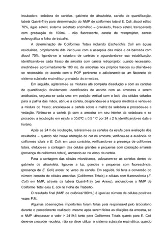 incubadora, seladora de cartelas, gabinete de ultravioleta, cartela de quantificação,
tabela Quanti-Tray para determinação do NMP de coliformes totais/ E. Coli, álcool etílico
70%, água estéril, sistema substrato enzimático – granulado, frasco estéril, transparente
com graduação de 100mL - não fluorescente, caneta de retroprojetor, caneta
esferográfica e folha de trabalho.
A determinação de Coliformes Totais incluindo Escherichia Coli em águas
residuárias, propriamente dita iniciou-se com a assepsia das mãos e da bancada com
álcool 70%, ligando-se a seladora de cartelas e aguardando-se sua estabilização,
identificando-se cada frasco de amostra com caneta retroprojetor, quando necessário,
medindo-se aproximadamente 100 mL de amostras nos próprios frascos ou diluindo-se
se necessário de acordo com o POP pertinente e adicionando-se um flaconete de
sistema substrato enzimático granulado às amostras.
Em seguida, agitaram-se as misturas até completa dissolução e com as cartelas
de quantificação devidamente identificadas de acordo com as amostras a serem
analisadas, segurou-se cada uma em posição vertical com o lado das células voltadas
para a palma das mãos, abriu-e a cartela, desprendeu-se a lingueta metálica e verteu-se
a mistura do frasco; encaixou-se a cartela sobre a matriz da seladora e procedeu-se a
vedação. Retirou-se a cartela já com a amostra em seu interior da seladoura e se
procedeu a incubação em estufa a 35,0ºC 0,5 ° C por 24 2 h, identificando-se data e
horário.
Após as 24 h de incubação, retiraram-se as cartelas da estufa para avaliação dos
resultados – quando não houve alteração de cor na amostra, verificou-se a ausência de
coliformes totais e E. Coli, em caso contrário, verificando-se a presença de coliformes
totais, efetuou-se a contagem das células grandes e pequenas com coloração amarela
(presença de coliformes totais), anotando-se no verso da cartela.
Para a contagem das células microbianas, colocaram-se as cartelas dentro do
gabinete de ultravioleta, ligou-se a luz, grandes e pequenas com fluorescência,
(presença de E. Coli) anotar no verso da cartela. Em seguida, foi feita a conversão do
número contado de células amarelas (Coliformes Totais) e células com fluorescência (E.
Coli) em NMP, através da tabela Quanti-Tray (ver Anexo), anotando-se o NMP de
Coliforme Total e/ou E. coli na Folha de Trabalho.
O resultado final (NMP de colônias/100mL) é igual ao número de células positivas
vezes F.M.
Algumas observações importantes foram feitas pela responsável pelo laboratório
durante o procedimento realizado: mesmo após serem feitas as diluições da amostra, se
o NMP ultrapassar o valor > 2419,6 tanto para Coliformes Totais quanto para E. Coli
deve-se proceder recoleta; não se deve utilizar o sistema substrato enzimático, quando
 