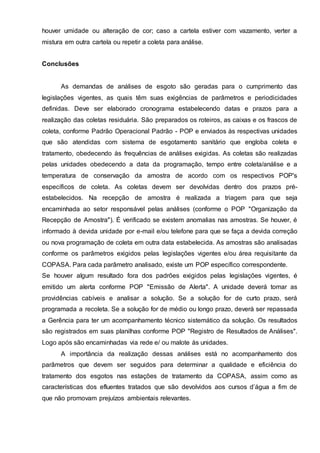houver umidade ou alteração de cor; caso a cartela estiver com vazamento, verter a
mistura em outra cartela ou repetir a coleta para análise.
Conclusões
As demandas de análises de esgoto são geradas para o cumprimento das
legislações vigentes, as quais têm suas exigências de parâmetros e periodicidades
definidas. Deve ser elaborado cronograma estabelecendo datas e prazos para a
realização das coletas residuária. São preparados os roteiros, as caixas e os frascos de
coleta, conforme Padrão Operacional Padrão - POP e enviados às respectivas unidades
que são atendidas com sistema de esgotamento sanitário que engloba coleta e
tratamento, obedecendo às frequências de análises exigidas. As coletas são realizadas
pelas unidades obedecendo a data da programação, tempo entre coleta/análise e a
temperatura de conservação da amostra de acordo com os respectivos POP's
específicos de coleta. As coletas devem ser devolvidas dentro dos prazos pré-
estabelecidos. Na recepção de amostra é realizada a triagem para que seja
encaminhada ao setor responsável pelas análises (conforme o POP "Organização da
Recepção de Amostra"). É verificado se existem anomalias nas amostras. Se houver, é
informado à devida unidade por e-mail e/ou telefone para que se faça a devida correção
ou nova programação de coleta em outra data estabelecida. As amostras são analisadas
conforme os parâmetros exigidos pelas legislações vigentes e/ou área requisitante da
COPASA. Para cada parâmetro analisado, existe um POP específico correspondente.
Se houver algum resultado fora dos padrões exigidos pelas legislações vigentes, é
emitido um alerta conforme POP "Emissão de Alerta". A unidade deverá tomar as
providências cabíveis e analisar a solução. Se a solução for de curto prazo, será
programada a recoleta. Se a solução for de médio ou longo prazo, deverá ser repassada
a Gerência para ter um acompanhamento técnico sistemático da solução. Os resultados
são registrados em suas planilhas conforme POP "Registro de Resultados de Análises".
Logo após são encaminhadas via rede e/ ou malote às unidades.
A importância da realização dessas análises está no acompanhamento dos
parâmetros que devem ser seguidos para determinar a qualidade e eficiência do
tratamento dos esgotos nas estações de tratamento da COPASA, assim como as
características dos efluentes tratados que são devolvidos aos cursos d’água a fim de
que não promovam prejuízos ambientais relevantes.
 
