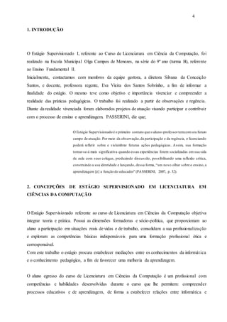 4
1. INTRODUÇÃO
O Estágio Supervisionado I, referente ao Curso de Licenciatura em Ciência da Computação, foi
realizado na Escola Municipal Olga Campos de Menezes, na série do 9º ano (turma B), referente
ao Ensino Fundamental II.
Inicialmente, contactamos com membros da equipe gestora, a diretora Silvana da Conceição
Santos, e docente, professora regente, Eva Vieira dos Santos Sobrinho, a fim de informar a
finalidade do estágio. O mesmo teve como objetivo e importância vivenciar e compreender a
realidade das práticas pedagógicas. O trabalho foi realizado a partir de observações e regência.
Diante da realidade vivenciada foram elaborados projetos de atuação visando participar e contribuir
com o processo de ensino e aprendizagem. PASSERINI, diz que;
O Estágio Supervisionado é o primeiro contato que o aluno-professortemcomseu futuro
campo de atuação. Por meio da observação,da participação e da regência, o licenciando
poderá refletir sobre e vislumbrar futuras ações pedagógicas. Assim, sua formação
tornar-se-á mais significativa quando essas experiências forem socializadas em sua sala
de aula com seus colegas, produzindo discussão, possibilitando uma reflexão crítica,
construindo a sua identidade e lançando, dessa forma, “um novo olhar sobre o ensino,a
aprendizagem [e] a função do educador” (PASSERINI, 2007, p. 32).
2. CONCEPÇÕES DE ESTÁGIO SUPERVISIONADO EM LICENCIATURA EM
CIÊNCIAS DA COMPUTAÇÃO
O Estágio Supervisionado referente ao curso de Licenciatura em Ciências da Computação objetiva
integrar teoria e prática. Possui as dimensões formadoras e sócio-política, que proporcionam ao
aluno a participação em situações reais de vidas e de trabalho, consolidam a sua profissionalização
e exploram as competências básicas indispensáveis para uma formação profissional ética e
corresponsável.
Com este trabalho o estágio procura estabelecer mediações entre os conhecimentos da informática
e o conhecimento pedagógico, a fim de favorecer uma melhoria da aprendizagem.
O aluno egresso do curso de Licenciatura em Ciências da Computação é um profissional com
competências e habilidades desenvolvidas durante o curso que lhe permitem: compreender
processos educativos e de aprendizagem, de forma a estabelecer relações entre informática e
 