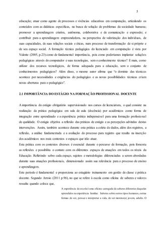 5
educação; atuar como agente de processos e vivências educativas em computação, articulando os
conteúdos com as didáticas específicas, na busca de solução de problemas da sociedade humana;
promover a aprendizagem criativa, autônoma, colaborativa e de comunicação e expressão; e
contribuir para a aprendizagem empreendedora, na perspectiva de valorização dos indivíduos, de
suas capacidades, de suas relações sociais e éticas, num processo de transformação de si próprio e
de seu espaço social. A formação técnica pedagógica do licenciado em computação é vista por
Valente (2005, p.23) como de fundamental importância, pois como poderíamos implantar soluções
pedagógicas através do computador e suas tecnologias, sem o conhecimento técnico? E mais, como
utilizar dos recursos tecnológicos, de forma adequada para a educação, sem o conjunto de
conhecimentos pedagógicos? Além disso, o mesmo autor afirma que “o domínio das técnicas
acontece por necessidades e exigências do pedagógico e as novas possibilidades técnicas criam
novas aberturas para o pedagógico”.
2.1 IMPORTÂNCIA DO ESTÁGIO NA FORMAÇÃO PROFISSIONAL DOCENTE
A importância do estágio obrigatório supervisionado nos cursos de licenciatura, o qual consiste na
realização da prática pedagógica em sala de aula (docência) por acadêmicos como forma de
integração entre aprendizado e a experiência prática indispensável para uma formação profissional
de qualidade. O estágio objetiva a reflexão das práticas de estágio e as percepções advindas destas
intervenções. Assim, também acontece durante esta prática a coleta de dados, além dos registros, a
reflexão, a análise fundamentada e a avaliação do processo para registro que resulta na inserção
dos acadêmicos nos reais contextos e espaços que irão atuar.
Esta prática com os contextos diversos é essencial durante o percurso de formação, pois fomenta
as reflexões e possibilita o contato com os diferentes espaços de atuações em todos os níveis da
Educação. Refletindo sobre cada espaço, sujeitos e metodologias diferenciadas a serem abordadas
durante suas atuações profissionais, dimensionado assim sua relevância para o processo de ensino
e aprendizagem.
Este período é fundamental e proporciona ao estagiário treinamento em gestão de classe e prática
docente. Segundo Arroio (2011 p.96), no que se refere à escola como oficina de saberes e valores
ressalta quando coloca que,
A experiência da escola é uma oficina carregada de saberes diferentes daqueles
aprendidos na experiência familiar. Saberes sobre outros tipos humanos,outras
formas de ser, pensar e interpretar a vida, de ser menino(a) jovem, adulto. O
 