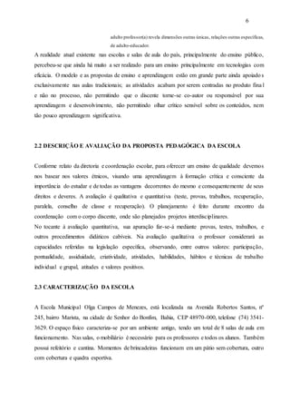 6
adulto professor(a) revela dimensões outras únicas, relações outras específicas,
de adulto-educador.
A realidade atual existente nas escolas e salas de aula do país, principalmente do ensino público,
percebeu-se que ainda há muito a ser realizado para um ensino principalmente em tecnologias com
eficácia. O modelo e as propostas de ensino e aprendizagem estão em grande parte ainda apoiados
exclusivamente nas aulas tradicionais; as atividades acabam por serem centradas no produto fina l
e não no processo, não permitindo que o discente torne-se co-autor ou responsável por sua
aprendizagem e desenvolvimento, não permitindo olhar crítico sensível sobre os conteúdos, nem
tão pouco aprendizagem significativa.
2.2 DESCRIÇÃO E AVALIAÇÃO DA PROPOSTA PEDAGÓGICA DA ESCOLA
Conforme relato da diretoria e coordenação escolar, para oferecer um ensino de qualidade devemos
nos basear nos valores étnicos, visando uma aprendizagem à formação crítica e consciente da
importância do estudar e de todas as vantagens decorrentes do mesmo e consequentemente de seus
direitos e deveres. A avaliação é qualitativa e quantitativa (teste, provas, trabalhos, recuperação,
paralela, conselho de classe e recuperação). O planejamento é feito durante encontro da
coordenação com o corpo discente, onde são planejados projetos interdisciplinares.
No tocante à avaliação quantitativa, sua apuração far-se-á mediante provas, testes, trabalhos, e
outros procedimentos didáticos cabíveis. Na avaliação qualitativa o professor considerará as
capacidades referidas na legislação específica, observando, entre outros valores: participação,
pontualidade, assiduidade, criatividade, atividades, habilidades, hábitos e técnicas de trabalho
individual e grupal, atitudes e valores positivos.
2.3 CARACTERIZAÇÃO DA ESCOLA
A Escola Municipal Olga Campos de Menezes, está localizada na Avenida Robertos Santos, nº
245, bairro Marista, na cidade de Senhor do Bonfim, Bahia, CEP 48970-000, telefone (74) 3541-
3629. O espaço físico caracteriza-se por um ambiente antigo, tendo um total de 8 salas de aula em
funcionamento. Nas salas, o mobiliário é necessário para os professores e todos os alunos. Também
possui refeitório e cantina. Momentos de brincadeiras funcionam em um pátio sem cobertura, outro
com cobertura e quadra esportiva.
 