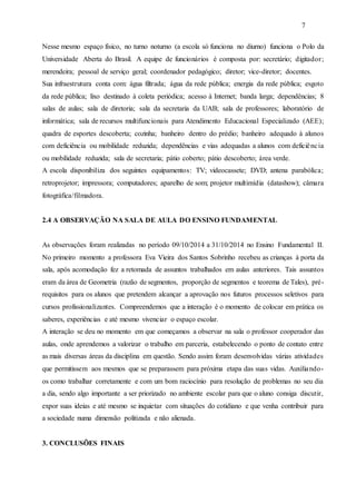 7
Nesse mesmo espaço físico, no turno noturno (a escola só funciona no diurno) funciona o Polo da
Universidade Aberta do Brasil. A equipe de funcionários é composta por: secretário; digitador;
merendeira; pessoal de serviço geral; coordenador pedagógico; diretor; vice-diretor; docentes.
Sua infraestrutura conta com: água filtrada; água da rede pública; energia da rede pública; esgoto
da rede pública; lixo destinado à coleta periódica; acesso à Internet; banda larga; dependências; 8
salas de aulas; sala de diretoria; sala da secretaria da UAB; sala de professores; laboratório de
informática; sala de recursos multifuncionais para Atendimento Educacional Especializado (AEE);
quadra de esportes descoberta; cozinha; banheiro dentro do prédio; banheiro adequado à alunos
com deficiência ou mobilidade reduzida; dependências e vias adequadas a alunos com deficiência
ou mobilidade reduzida; sala de secretaria; pátio coberto; pátio descoberto; área verde.
A escola disponibiliza dos seguintes equipamentos: TV; videocassete; DVD; antena parabólica;
retroprojetor; impressora; computadores; aparelho de som; projetor multimídia (datashow); câmara
fotográfica/filmadora.
2.4 A OBSERVAÇÃO NA SALA DE AULA DO ENSINO FUNDAMENTAL
As observações foram realizadas no período 09/10/2014 a 31/10/2014 no Ensino Fundamental II.
No primeiro momento a professora Eva Vieira dos Santos Sobrinho recebeu as crianças à porta da
sala, após acomodação fez a retomada de assuntos trabalhados em aulas anteriores. Tais assuntos
eram da área de Geometria (razão de segmentos, proporção de segmentos e teorema de Tales), pré-
requisitos para os alunos que pretendem alcançar a aprovação nos futuros processos seletivos para
cursos profissionalizantes. Compreendemos que a interação é o momento de colocar em prática os
saberes, experiências e até mesmo vivenciar o espaço escolar.
A interação se deu no momento em que começamos a observar na sala o professor cooperador das
aulas, onde aprendemos a valorizar o trabalho em parceria, estabelecendo o ponto de contato entre
as mais diversas áreas da disciplina em questão. Sendo assim foram desenvolvidas várias atividades
que permitissem aos mesmos que se preparassem para próxima etapa das suas vidas. Auxiliando-
os como trabalhar corretamente e com um bom raciocínio para resolução de problemas no seu dia
a dia, sendo algo importante a ser priorizado no ambiente escolar para que o aluno consiga discutir,
expor suas ideias e até mesmo se inquietar com situações do cotidiano e que venha contribuir para
a sociedade numa dimensão politizada e não alienada.
3. CONCLUSÕES FINAIS
 