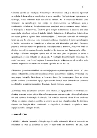 8
Conforme descrito, as Tecnologias de Informação e Comunicação (TIC) na educação é possível,
se mediada de forma eficaz e com objetivos a serem cumpridos. Não basta termos equipamentos e
tecnologia, se não soubermos fazer bom uso das mesmas. As TIC devem ser utilizadas como
ferramentas de aprendizagem para auxiliar no desenvolvimento de habilidades, para a
transformação do indivíduo, fazendo com que este aprenda de maneira autônoma, através da busca,
da investigação e da descoberta. É notável que a inserção da informática na educação está sendo
concretizada, através de projetos de inclusão digital e da instalação de laboratórios de informática
nas escolas, porém há algumas falhas a serem corrigidas. O profissional licenciado em computação
talvez seja uma das soluções, e com o computador auxiliando no processo de ensino-aprendizagem,
irá facilitar a construção do conhecimento e a busca de mais informações pelo aluno. Entretanto,
precisa-se conhecer melhor este profissional, suas capacidades e limitações, para poder definir os
objetivos necessários para uma formação tecnológica dos alunos de nível fundamental e médio.
O estágio é bastante abrangente quando nos dá uma visão geral do processo de ensino e
aprendizagem, ou seja, praticado em sala de aula. A construção do conhecimento pelos alunos foi
muito interessante, pois eles se imaginam dentro das situações colocadas em sala de aula e assim
ampliam o significado do ensino das disciplinas aplicadas no seu dia a dia.
É importante que toda a comunidade escolar esteja preparada para compreender e ver a TICs como
área do conhecimento, assim como as outras disciplinas dos currículos escolares, circunstância que
nem sempre é atendida. Desta forma, a formação é fortalecida constantemente diante da prática
refletida mediante contato com o espaço, sejam eles nos diversos níveis e formalidades de ensinos
possibilitados no decorrer das práticas de estágios durante formação docente.
As reflexões diante dos diferentes contextos sócio-culturais, de espaços formais ou não formais nos
direciona a permear nossas práticas à inovações necessárias para uma prática efetiva aplicada diante
dos reais objetivos da tecnologia da educação. Tais reflexões, orientam a favor de uma escola que
valorize os aspectos educativos contidos no universo da arte e da educação estética dos docentes e
discentes em formação inicial e continuada e a importância da vivência e experiência nestes
espaços durante a formação docente.
4. REFERÊNCIAS
PASSERINI, Gislaine Alexandre. O estágio supervisionado na formação inicial de professores de
matemática na ótica de estudantes do curso de licenciatura em matemática da UEL. 121f.
 