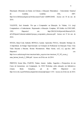 9
Dissertação (Mestrado em Ensino de Ciências e Educação Matemática) – Universidade Estadual
de Londrina. Londrina: UEL, 2007.
http://www.bibliotecadigital.uel.br/document/?code=vtls000126402. Acesso em 10 de out. de
2014.
VALENTE, José Armando. Por que o Computador na Educação. In: Valente, J.A. (org)
Computadores e Conhecimento: Repensando a Educação. Campinas, SP: Gráfica da UNICAMP,
1993. Disponível em: http://200.20.54.60/proinfo/Material%20.
de%20Apoio/Coletania/unidade4/porque_computador_educacao.pdf. Acesso em 15 de out. de
2014.
SOUZA, Jânua Coely Andrade; BONELA, Luciane Aparecida; PAULA, Alexandre Henrique de.
A Importância do Estágio Supervisionado na Formação do Profissional de Educação Física: Uma
Visão Docente e Discente. Revista Movimentum. Minas Gerais, vol.2, n.2, ago./dez. 2007.
Disponível em:
http://www.unilestemg.br/movimentum/index_arquivos/movimentum_V2_N2_souza_j
anua_luciane_bonela_2_2006.pdf. Acesso em 20 de out. de 2014.
PRIETCH, Soraia Silva; PAZETO, Tatiana Annoni. Análise, Sugestões e Perspectivas de um
Curso de Licenciatura em Computação. In: XVII Workshop sobre educação em Informática
(Anais). Bento Gonçalves, jul. de 2009. Disponível em:
http://www.sbc.org.br/bibliotecadigital/download.php?paper=1353. Acesso em 26 de out. de 2014.
 