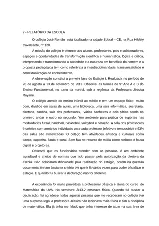 2 - RELATÓRIO DA ESCOLA
O colégio José Romão está localizado na cidade Sobral – CE, na Rua Hildely
Cavalcante, nº 120.
A missão do colégio é oferecer aos alunos, professores, pais e colaboradores,
espaços e oportunidades de transformação científica e humanística, lógica e crítica,
interpretando e transformando a sociedade e a natureza em benefício do homem e a
proposta pedagógica tem como referência a interdisciplinaridade, transversalidade e
contextualização do conhecimento.
A observação constitui a primeira fase do Estágio I. Realizada no período de
20 de agosto a 13 de setembro de 2013. Observei as turmas do 9º Ano A e B do
Ensino Fundamental, no turno da manhã, sob a regência da Professora Jéssica
Rayane.
O colégio atende do ensino infantil ao médio e tem um espaço físico muito
bom, dividido em salas de aulas, uma biblioteca, uma sala informática, secretaria,
diretoria, cantina, sala dos professores, vários banheiros e dois pátios sendo no
primeiro andar e outro no segundo. Tem ambiente para prática de esportes nas
modalidades futsal, handball, baskteball, voleyball e natação. A sala dos professores
é coletiva com armários individuais para cada professor (efetivo e temporário) e 93%
das salas são climatizadas. O colégio tem atividades artística e culturais como
dança, capoeira, flauta e coral. Sem fala no recurso de mídia como notbook e lousa
digital e projetores.
Observei que os funcionários atender bem as pessoas, é um ambiente
agradável e cheios de normas que tudo passar pela autorização da diretora da
escola. Não colocaram dificuldade para realização do estágio, porém na questão
documental tinham bastante critério tive que ir lá vários vezes para puder oficializar o
estágio. E quando fui buscar a declaração não foi diferente.
A experiência foi muito proveitosa a professorar Jéssica é aluna do curso de
Matemática da UVA. No semestre 2013.2 ensinava física. Quando fui buscar a
declaração, fui agradecer todos aquelas pessoas que me receberam no colégio tive
uma surpresa legal a professora Jéssica não lecionava mais física e sim a disciplina
de matemática. Ela já tinha me falado que tinha interesse de atuar na sua área de

 