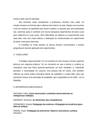 ensino e pelo visto foi atendida.
Nas primeiras aulas acompanhei a professora ministrar suas aulas. Eu
sempre sentava no final da sala e observa sem intervir na aula. Depois nos reunimos
e ela me mostrou as apostilhas que seriam usadas e o assunto que seria abordados
nas próximas aulas e combinei com ela de pesquisar experimentos de baixo custo
para utilizá-los em suas aulas. Senti dificuldade de elaborar os experimentos para
cada aula, mas com muito esforço e dedicação foi confeccionado um experimento
de baixo custo para cada aula.
O resultado foi muito positivo os alunos ficavam concentrados e sempre
perguntavam durante aplicação dos experimentos.
3 - CONCLUSÃO
O Estágio Supervisionado I foi um período em que busquei vincular aspectos
teóricos com aspectos práticos. Foi um momento em que a teoria e a prática se
mesclaram para que fosse possível apresentar um bom resultado. E, sobretudo
perceber a necessidade em assumir uma postura não só crítica, mas também
reflexiva da nossa prática educativa diante da realidade e a partir dela, para que
possamos buscar uma educação de qualidade, que é garantido em lei (LDB - Lei no
9394/96).
4- REFERÊNCIAS BIBLIOGRAFIA
ANTUNES, Celso. Como desenvolver conteúdos desenvolvendo as
inteligencias múltiplas.
AZEREDO, Terezinha. As dimensões das competências.
FERNANDES, Estrela. Pedagogia da essência x Pedagogia da existência (para
além de ambas).
FREIRE, Paulo. Pedagogia da autonomia: Saberes necessários a prática
educativa .

 