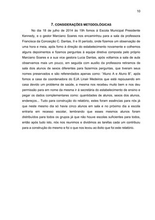 10
7. CONSIDERAÇÕES METODOLÓGICAS
No dia 18 de julho de 2014 às 19h fomos à Escola Municipal Presidente
Kennedy, e o gestor Marciano Soares nos encaminhou para a sala da professora
Francisca da Conceição C. Dantas, II e III período, onde fizemos um observação de
uma hora e meia, após fomo à direção do estabelecimento novamente e colhemos
alguns depoimentos e fizemos perguntas à equipe diretiva composta pelo próprio
Marciano Soares e a sua vice gestora Lucia Dantas, após voltamos a sala de aula
observamos mais um pouco, em seguida com auxilio da professora retiramos de
sala dois alunos de sexos diferentes para fazermos perguntas, que tiveram seus
nomes preservados e são referendados apenas como: “Aluno A e Aluno B”, após
fomos a casa da coordenadora do EJA Linair Medeiros que está repousando em
casa devido um problema de saúde, a mesma nos recebeu muito bem e nos deu
permissão para em nome da mesma ir à secretária do estabelecimento de ensino e
pegar os dados complementares como: quantidades de alunos, sexos dos alunos,
endereços... Tudo para construção do relatório, estes foram essências para nós já
que neste mesmo dia só havia cinco alunos em sala e no próximo dia a escola
entraria em recesso escolar, lembrando que esses mesmos alunos foram
distribuídos para todos os grupos já que não houve escolas suficientes para todos,
então após tudo isto, nós nos reunimos e dividimos as tarefas cada um contribuiu
para a construção do mesmo e foi o que nos levou ao êxito que foi este relatório.
 
