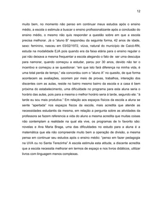 12
muito bem, no momento não penso em continuar meus estudos após o ensino
médio, a escola o estimula a buscar o ensino profissionalizante após a conclusão do
ensino médio, o mesmo não quis responder a questão sobre em que a escola
precisa melhorar. Já o “aluno B” respondeu da seguinte forma, 42 anos de idade,
sexo: feminino, nasceu em 03/02/1972, viúva, natural do município de Caicó-RN,
estuda na modalidade EJA pois quando era da faixa etária para o ensino regular o
pai não deixava a mesma frequentar a escola alegando o fato de ser uma desculpa
para namorar, quando começou a estudar, parou por 30 anos, devido não ter o
incentivo e começou a se questionar: “em que isto fará diferença na minha vida, é
uma total perda de tempo,” ela concordou com o “aluno A” no quesito, de que forma
acontecem as avaliações, ocorrem por meio de provas, trabalhos, interação dos
discentes com as aulas, reside no bairro mesmo bairro da escola e a casa é bem
próxima do estabelecimento, uma dificuldade no programa para esta aluna seria o
horário das aulas, pois para a mesma o melhor horário seria à tarde, segundo ela: “à
tarde eu sou mais produtiva.” Em relação aos espaços físicos da escola a aluna se
sente “apertada” nos espaços fiscos da escola, mais acredita que atende as
necessidades estudantis da mesma, em relação a pergunta sobre as atividades da
professora se fazem referencia a vida do aluno a mesma acredita que muitas coisas
não contemplam a realidade na qual ela vive, os programas de tv favorito são:
novelas e Ana Maria Braga, uma das dificuldades no estudo para a aluna é a
matemática que ela não compreende muito bem a operação de divisão, a mesma
pensa em continuar seu estudos após o ensino médio: “penso em fazer pedagogia
na UVA ou no Santa Terezinha” A escola estimula esta atitude, a discente acredita
que a escola necessita melhorar em termos de espaço e nos livros didáticos, utilizar
livros com linguagem menos complexas.
 