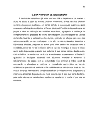 17
9. SUA PROPOSTA DE INTERVENÇÃO
A instituição supracitada já inclui em seu PPP a importância de manter o
aluno na escola e obter do mesmo um bom rendimento, e visa para isto oferecer
sempre educação de qualidade, em contra partida, o nosso grupo sugere que para
assegurar a efetivação do objetivo, a Escola Municipal Presidente Kennedy deve se
propor a além da utilização de matérias específicos, agregando a mudança de
comportamento no processo de ensino-aprendizagem, visando resgatar os valores
da família, levantar a autoestima dos alunos, estimular os alunos para que eles
saibam que estão em um local seguro onde são bem recepcionados, incentivar a
capacidade criadora, preparar os alunos para viver dentro da sociedade com a
sociedade, deixar de ver os conteúdos como o topo da hierarquia e passar a utilizar
como fonte de pesquisa os aquilo que o alunos já leva para a escola, dando assim,
mais subsídios para estimular os alunos a continuarem e aprenderem, enfrentando
igualitária as situações adversas com equilíbrio, melhorar e fortalecer o
relacionamento da escola com a comunidade local diminuir o índice geral de
reprovação e abandono e melhorar a convivência democrática na escola.
Acreditamos que além de tudo que já foi citado devemos também nos voltar ao fato
de que a equipe administrativa também constituem o estabelecimento e representa o
mesmo na presença dos providos do meio externo, isto é algo que conta bastante,
pois onde não somos tratados bem, acabamos repudiando o local e o que nele se
encontra.
 