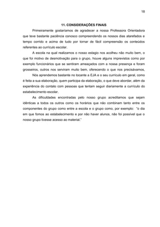 18
11. CONSIDERAÇÕES FINAIS
Primeiramente gostaríamos de agradecer a nossa Professora Orientadora
que teve bastante paciência conosco compreendendo os nossos dias atarefados e
tempo corrido e acima de tudo por tornar de fácil compreensão os conteúdos
referentes ao currículo escolar.
A escola na qual realizamos o nosso estagio nos acolheu não muito bem, o
que foi motivo de desmotivação para o grupo, houve alguns imprevistos como por
exemplo funcionários que se sentiram ameaçados com a nossa presença e foram
grosseiros, outros nos serviram muito bem, oferecendo o que nos precisávamos,
Nós aprendemos bastante no tocante a EJA e o seu currículo em geral, como
é feita a sua elaboração, quem participa da elaboração, o que deve abordar, além da
experiência do contato com pessoas que tentam seguir diariamente a currículo do
estabelecimento escolar.
As dificuldades encontradas pelo nosso grupo acreditamos que sejam
idênticas a todos os outros como os horários que não combinam tanto entre os
componentes do grupo como entre a escola e o grupo como, por exemplo: ”o dia
em que fomos ao estabelecimento e por não haver alunos, não foi possível que o
nosso grupo tivesse acesso ao material.”
 