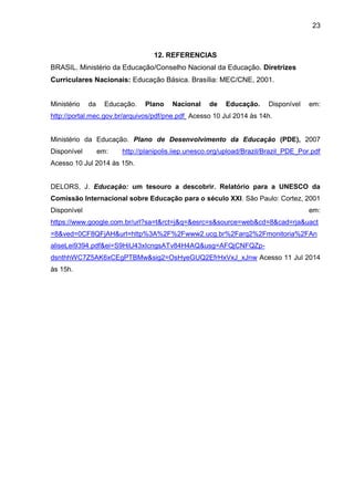 23
12. REFERENCIAS
BRASIL. Ministério da Educação/Conselho Nacional da Educação. Diretrizes
Curriculares Nacionais: Educação Básica. Brasília: MEC/CNE, 2001.
Ministério da Educação. Plano Nacional de Educação. Disponível em:
http://portal.mec.gov.br/arquivos/pdf/pne.pdf Acesso 10 Jul 2014 às 14h.
Ministério da Educação. Plano de Desenvolvimento da Educação (PDE), 2007
Disponível em: http://planipolis.iiep.unesco.org/upload/Brazil/Brazil_PDE_Por.pdf
Acesso 10 Jul 2014 às 15h.
DELORS, J. Educação: um tesouro a descobrir. Relatório para a UNESCO da
Comissão Internacional sobre Educação para o século XXI. São Paulo: Cortez, 2001
Disponível em:
https://www.google.com.br/url?sa=t&rct=j&q=&esrc=s&source=web&cd=8&cad=rja&uact
=8&ved=0CF8QFjAH&url=http%3A%2F%2Fwww2.ucg.br%2Farq2%2Fmonitoria%2FAn
aliseLei9394.pdf&ei=S9HiU43xIcngsATv84H4AQ&usg=AFQjCNFQZp-
dsnthhWC7Z5AK6xCEgPTBMw&sig2=OsHyeGUQ2EfrHxVxJ_xJnw Acesso 11 Jul 2014
às 15h.
 