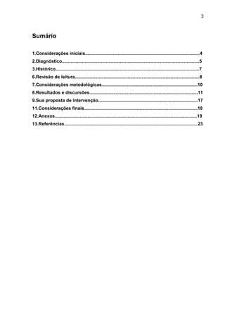 3
Sumário
1.Considerações iniciais...........................................................................................4
2.Diagnóstico.............................................................................................................5
3.Histórico..................................................................................................................7
6.Revisão de leitura...................................................................................................8
7.Considerações metodológicas............................................................................10
8.Resultados e discursões......................................................................................11
9.Sua proposta de intervenção...............................................................................17
11.Considerações finais..........................................................................................18
12.Anexos.................................................................................................................19
13.Referências..........................................................................................................23
 