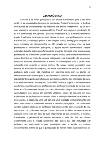 5
2.DIAGNÓSTICO
A escola é de médio porte possui 374 alunos matriculados para o ano letivo
de 2014, as modalidades de ensino da escola são: Ensino Fundamental I e II e EJA,
seus turnos de funcionamento são: matutino com ensino fundamental I do 3º ao 5º
ano, vespertino com ensino fundamental II do 6º ao 9º ano e noturno com EJA II, III,
IV e V, dentre estes 374, apenas 120 são da modalidade EJA, a merenda escolar da
escola é suficiente para todos os seus alunos, os seus recursos financeiros vem do
FNDE/PDDE, a instituição possui o seu Projeto Politico Pedagógico completo, os
seus processos de planejamentos se dão através de reuniões onde os pais,
professores e funcionários participam, a equipe técnico administrativa sempre
estimula o trabalho coletivo dos funcionários propondo parceiras entre funcionários e
professores, os professores contam com o apoio técnico para acompanhamento das
ações docentes por meio da semana pedagógica, está instituição não desenvolve
nenhuma atividade interdisciplinar a mesma foi contemplada com o projeto mais
educação mas segundo a equipe diretiva não possui espaço necessário para
realizar as atividades do programa, os temas transversais em relação ao currículo
praticado pela escola são trabalhos em palestras junto com os alunos em
conformidade com os seus pais, a escola adotou a disciplina ciências naturais como
representante da parte diversificada do currículo que atende aos interesses do aluno
e da realidade social, em conjunto com o MEC e outros órgãos o estabelecimento
oportuniza o aperfeiçoamento profissional dos professores através de cursos como
libras etc. Os professores sempre procuram utilizar metodologias para favorecerem a
aprendizagem dos alunos por exemplo utilizando coisas do dia-a-dia em suas
explicações, os professores e a escola utiliza a avaliação continua para avaliar os
seus alunos, a escola faz uma vez por ano uma avaliação institucional junto com
seus funcionários e professores durante a semana pedagógica, os professores
sempre buscam relacionar os conteúdos trabalhados estão com o contexto de vida
dos alunos, os professores sempre buscam estimular as ideias de seus alunos e
discutem sobre elas em sala de aula relacionando-as aos conteúdos e matérias
trabalhadas, o percentual de evasão estima-se o valor de 10%, os favores
determinante para a evasão geralmente são alunos que são maturados por
professor ou funcionários e pais insatisfeitos com a escola por motivos
desconhecidos, estima-se que a participação da família neste estabelecimento de
 