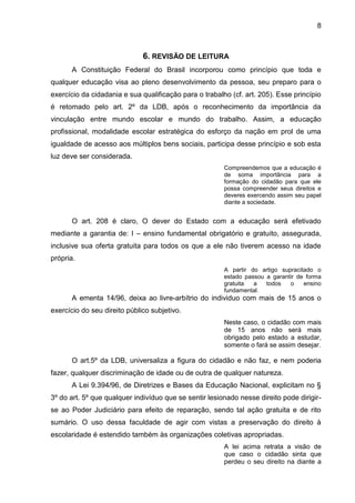 8
6. REVISÃO DE LEITURA
A Constituição Federal do Brasil incorporou como princípio que toda e
qualquer educação visa ao pleno desenvolvimento da pessoa, seu preparo para o
exercício da cidadania e sua qualificação para o trabalho (cf. art. 205). Esse princípio
é retomado pelo art. 2º da LDB, após o reconhecimento da importância da
vinculação entre mundo escolar e mundo do trabalho. Assim, a educação
profissional, modalidade escolar estratégica do esforço da nação em prol de uma
igualdade de acesso aos múltiplos bens sociais, participa desse princípio e sob esta
luz deve ser considerada.
Compreendemos que a educação é
de soma importância para a
formação do cidadão para que ele
possa compreender seus direitos e
deveres exercendo assim seu papel
diante a sociedade.
O art. 208 é claro, O dever do Estado com a educação será efetivado
mediante a garantia de: I – ensino fundamental obrigatório e gratuito, assegurada,
inclusive sua oferta gratuita para todos os que a ele não tiverem acesso na idade
própria.
A partir do artigo supracitado o
estado passou a garantir de forma
gratuita a todos o ensino
fundamental.
A ementa 14/96, deixa ao livre-arbítrio do individuo com mais de 15 anos o
exercício do seu direito público subjetivo.
Neste caso, o cidadão com mais
de 15 anos não será mais
obrigado pelo estado a estudar,
somente o fará se assim desejar.
O art.5º da LDB, universaliza a figura do cidadão e não faz, e nem poderia
fazer, qualquer discriminação de idade ou de outra de qualquer natureza.
A Lei 9.394/96, de Diretrizes e Bases da Educação Nacional, explicitam no §
3º do art. 5º que qualquer indivíduo que se sentir lesionado nesse direito pode dirigir-
se ao Poder Judiciário para efeito de reparação, sendo tal ação gratuita e de rito
sumário. O uso dessa faculdade de agir com vistas a preservação do direito à
escolaridade é estendido também às organizações coletivas apropriadas.
A lei acima retrata a visão de
que caso o cidadão sinta que
perdeu o seu direito na diante a
 