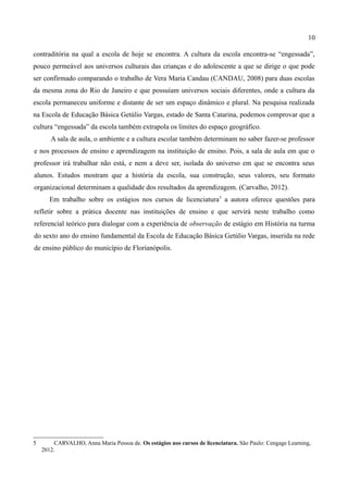10

contraditória na qual a escola de hoje se encontra. A cultura da escola encontra-se “engessada”,
pouco permeável aos universos culturais das crianças e do adolescente a que se dirige o que pode
ser confirmado comparando o trabalho de Vera Maria Candau (CANDAU, 2008) para duas escolas
da mesma zona do Rio de Janeiro e que possuíam universos sociais diferentes, onde a cultura da
escola permaneceu uniforme e distante de ser um espaço dinâmico e plural. Na pesquisa realizada
na Escola de Educação Básica Getúlio Vargas, estado de Santa Catarina, podemos comprovar que a
cultura “engessada” da escola também extrapola os limites do espaço geográfico.
       A sala de aula, o ambiente e a cultura escolar também determinam no saber fazer-se professor
e nos processos de ensino e aprendizagem na instituição de ensino. Pois, a sala de aula em que o
professor irá trabalhar não está, e nem a deve ser, isolada do universo em que se encontra seus
alunos. Estudos mostram que a história da escola, sua construção, seus valores, seu formato
organizacional determinam a qualidade dos resultados da aprendizagem. (Carvalho, 2012).
       Em trabalho sobre os estágios nos cursos de licenciatura 5 a autora oferece questões para
refletir sobre a prática docente nas instituições de ensino e que servirá neste trabalho como
referencial teórico para dialogar com a experiência de observação de estágio em História na turma
do sexto ano do ensino fundamental da Escola de Educação Básica Getúlio Vargas, inserida na rede
de ensino público do município de Florianópolis.




5        CARVALHO, Anna Maria Pessoa de. Os estágios nos cursos de licenciatura. São Paulo: Cengage Learning,
    2012.
 