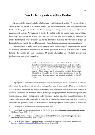 11

                       Parte 1 – Investigando o cotidiano Escolar.


       Neste capítulo serão abordados três limites e possibilidades de análise: A estrutura física e
organizacional da escola e o Entorno escolar, que serão examinados com atenção no Projeto
Político e Pedagógico da escola e nas fontes iconográficas6 registradas no espaço institucional e
geográfico da escola; Por seguinte o objeto de análise serão os alunos, suas características,
interesses e expectativas de acordo com entrevista realizada com os educandos do sexto ano do
ensino fundamental desta instituição de ensino. Propomos a análise do cotidiano da Escola de
Educação Básica Getúlio Vargas, Florianópolis – Santa Catarina, com uma pesquisa qualitativa7.
       Sistematizados os dados numa tabela, pode-se traçar também o perfil quantitativo dos alunos
da escola no concernente a quantidade dos alunos que dispõe a sala de aula, bem como o perfil
familiar dos alunos em cada residência. O estudo etnográfico do cotidiano escolar está
fundamentado na seguinte proposição:


                                  A utilização de diferentes técnicas de coleta e de fontes variadas de
                                  dados também caracteriza os estudos etnográficos, ainda que o método
                                  básico seja a observação participante. O pesquisador em geral conjuga
                                  dados de observação e de entrevista com resultados de testes ou com
                                  material obtido através de levantamentos, registros documentais,
                                  fotografias e produções do próprio grupo pesquisado, o que lhe
                                  permite uma “descrição densa” da realidade estudada. 8 (ANDRÉ,
                                  1989).


       A pesquisa do cotidiano escolar através de imagens 9 estuda por Nilda Alves analisa o olhar de
observador, dos produtores de tais obras iconográficas através dos séculos. Dada a sua distância
com observador estudado e seu fato documentado, a autora consegue analisar através das imagens o
cotidiano dos alunos em diferentes épocas, trunfo que nós pesquisadores enquanto estagiários não
temos em nossas mãos. Foi necessário então fotografar a cultura da escola enquanto instituição de
ensino e observados pelos estagiários os quais são ao mesmo tempo produtores da fonte primária e
secundária em questão e como não dispusemos de autorização prévia para fotografar os alunos em

6        As imagens do cotidiano escolar estão disponíveis em anexo

7        MARTINS. Joel. A pesquisa qualitativa. In: FAZENDA, Ivani. (Org) Metodologia da pesquisa educacional.
    São Paulo: Cortez, 2004. p 51-63.

8       ANDRÉ, Marli. A pesquisa no cotidiano escolar. In: FAZENDA, Ivani. (Org) Metodologia da pesquisa
    educacional. São Paulo: Cortez, 2004. p 35-46.

9         ALVES, Nilda. Cultura e cotidiano escolar. Universidade do Estado do Rio de Janeiro. Disponível em:
    http://www.scielo.br/pdf/rbedu/n23/n23a04.pdf Acesso em: 28-nov-2012
 