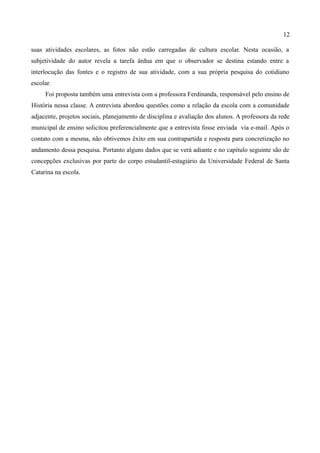 12

suas atividades escolares, as fotos não estão carregadas de cultura escolar. Nesta ocasião, a
subjetividade do autor revela a tarefa árdua em que o observador se destina estando entre a
interlocução das fontes e o registro de sua atividade, com a sua própria pesquisa do cotidiano
escolar.
     Foi proposta também uma entrevista com a professora Ferdinanda, responsável pelo ensino de
História nessa classe. A entrevista abordou questões como a relação da escola com a comunidade
adjacente, projetos sociais, planejamento de disciplina e avaliação dos alunos. A professora da rede
municipal de ensino solicitou preferencialmente que a entrevista fosse enviada via e-mail. Após o
contato com a mesma, não obtivemos êxito em sua contrapartida e resposta para concretização no
andamento dessa pesquisa. Portanto alguns dados que se verá adiante e no capítulo seguinte são de
concepções exclusivas por parte do corpo estudantil-estagiário da Universidade Federal de Santa
Catarina na escola.
 